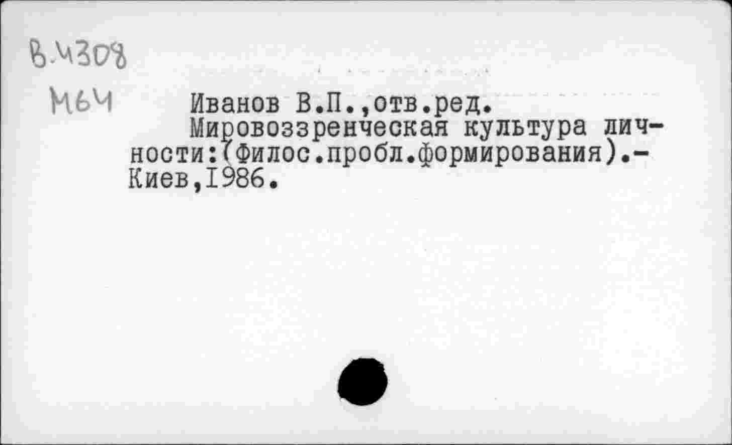 ﻿Иьм Иванов В.П.»отв.ред.
Мировоззренческая культура личности :Гфилос.пробл.формирования) Киев,1986.